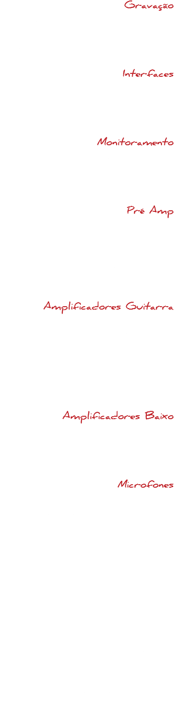 Gravação
Plataforma de Gravação Pro LE 32 Canais
Plataformas Mac Pro e Mac Mini Interfaces
Behringer X32
Digi 002 Rack
Mbox 001 Monitoramento
Behringer Truth B20307 Active
YAMAHA HS 50 Pré Amp
PreSonus 8 Canais Valvulado Classe A
PreSonus 8 Digimax LT
Mic Tube Alto 2 Canais Valvulado Amplificadores Guitarra
MHA 2000 Valvulado Caixa 412 4x12"
Cristalino 80W Valvulado 2x12"
MCK 212 Híbrido 200W Andreas Kisser 2x12"
Jaguar 100W 2x10" Amplificadores Baixo
MH750W Valvulado 2 Caixas 2x12" driver 1x15"
MH750W Caixa 8x10" Microfones
Audix modelo CX-100
Audix Kit Bateria D1, D3, A-50
Shure Beta 52 Shure Beta 57
Shure SM 57
CAD E-100 MXL990
Behringer B1
Shure SM58
Shure SM57
EM-715
Shot Gun
Condenser (Vários Modelos)
AKG D-112 Bumbo
Kit Bateria Sansom
Lapela SM58 sem fio